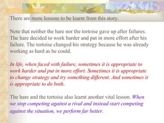There are more lessons to be learnt from this story.  Note that neither the hare nor the tortoise gave up after failures. The hare decided to work harder and put in more effort after his failure. The tortoise changed his strategy because he was already working as hard as he could.  In life, when faced with failure, sometimes it is appropriate to work harder and put in more effort. Sometimes it is appropriate to change strategy and try something different. And sometimes it is appropriate to do both .   The hare and the tortoise also learnt another vital lesson.  When we stop competing against a rival and instead start competing against the situation, we perform far better.   