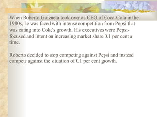 When Roberto Goizueta took over as CEO of Coca-Cola in the 1980s, he was faced with intense competition from Pepsi that was eating into Coke's growth. His executives were Pepsi-focused and intent on increasing market share 0.1 per cent a time.  Roberto decided to stop competing against Pepsi and instead compete against the situation of 0.1 per cent growth.   
