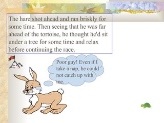 The hare shot ahead and ran briskly for some time. Then seeing that he was far ahead of the tortoise, he thought he'd sit under a tree for some time and relax before continuing the race.  Poor guy! Even if I take a nap, he could not catch up with me. 