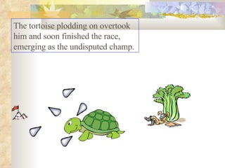 The tortoise plodding on overtook him and soon finished the race, emerging as the undisputed champ.  