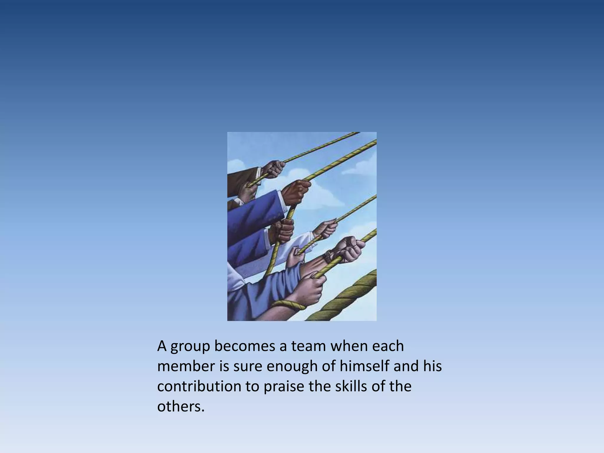 A group becomes a team when each member is sure enough of himself and his contribution to praise the skills of the others.