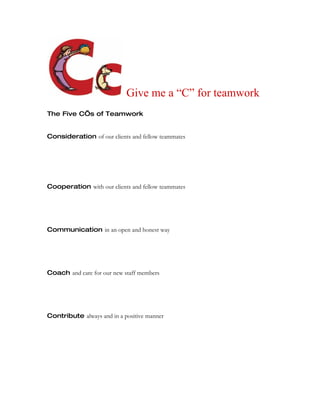 Give me a “C” for teamwork
The Five C’s of Teamwork


Consideration of our clients and fellow teammates




Cooperation with our clients and fellow teammates




Communication in an open and honest way




Coach and care for our new staff members




Contribute always and in a positive manner
 