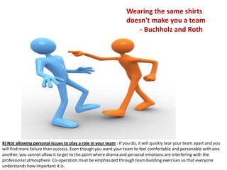 Wearing the same shirts
                                                                  doesn't make you a team
                                                                      - Buchholz and Roth




8) Not allowing personal issues to play a role in your team : If you do, it will quickly tear your team apart and you
will find more failure than success. Even though you want your team to feel comfortable and personable with one
another, you cannot allow it to get to the point where drama and personal emotions are interfering with the
professional atmosphere. Co-operation must be emphasized through team building exercises so that everyone
understands how important it is.
 