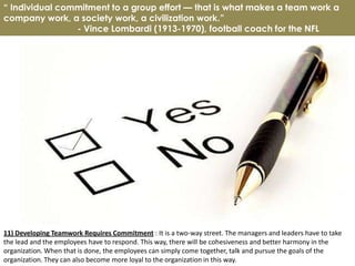 “ Individual commitment to a group effort — that is what makes a team work a
company work, a society work, a civilization work.”
                - Vince Lombardi (1913-1970), football coach for the NFL




11) Developing Teamwork Requires Commitment : It is a two-way street. The managers and leaders have to take
the lead and the employees have to respond. This way, there will be cohesiveness and better harmony in the
organization. When that is done, the employees can simply come together, talk and pursue the goals of the
organization. They can also become more loyal to the organization in this way.
 