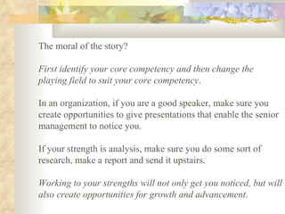 The moral of the story?  First identify your core competency and then change the playing field to suit your core competency .  In an organization, if you are a good speaker, make sure you create opportunities to give presentations that enable the senior management to notice you.  If your strength is analysis, make sure you do some sort of research, make a report and send it upstairs.  Working to your strengths will not only get you noticed, but will also create opportunities for growth and advancement .  