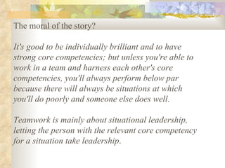 The moral of the story?  It's good to be individually brilliant and to have strong core competencies; but unless you're able to work in a team and harness each other's core competencies, you'll always perform below par because there will always be situations at which you'll do poorly and someone else does well.  Teamwork is mainly about situational leadership, letting the person with the relevant core competency for a situation take leadership .  