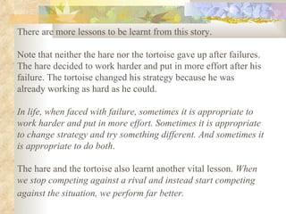 There are more lessons to be learnt from this story.  Note that neither the hare nor the tortoise gave up after failures. The hare decided to work harder and put in more effort after his failure. The tortoise changed his strategy because he was already working as hard as he could.  In life, when faced with failure, sometimes it is appropriate to work harder and put in more effort. Sometimes it is appropriate to change strategy and try something different. And sometimes it is appropriate to do both .  The hare and the tortoise also learnt another vital lesson.  When we stop competing against a rival and instead start competing against the situation, we perform far better.   