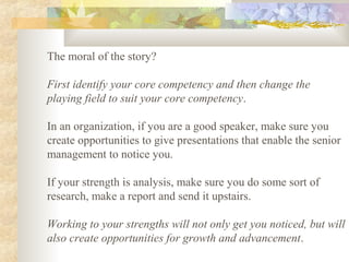 The moral of the story?
First identify your core competency and then change the
playing field to suit your core competency.
In an organization, if you are a good speaker, make sure you
create opportunities to give presentations that enable the senior
management to notice you.
If your strength is analysis, make sure you do some sort of
research, make a report and send it upstairs.
Working to your strengths will not only get you noticed, but will
also create opportunities for growth and advancement.
 
