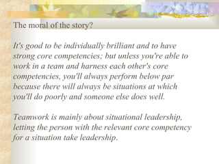 The moral of the story?
It's good to be individually brilliant and to have
strong core competencies; but unless you're able to
work in a team and harness each other's core
competencies, you'll always perform below par
because there will always be situations at which
you'll do poorly and someone else does well.
Teamwork is mainly about situational leadership,
letting the person with the relevant core competency
for a situation take leadership.
 