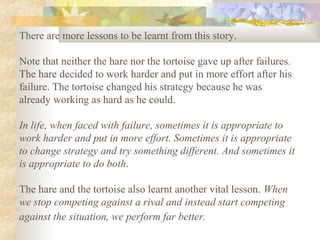 There are more lessons to be learnt from this story.
Note that neither the hare nor the tortoise gave up after failures.
The hare decided to work harder and put in more effort after his
failure. The tortoise changed his strategy because he was
already working as hard as he could.
In life, when faced with failure, sometimes it is appropriate to
work harder and put in more effort. Sometimes it is appropriate
to change strategy and try something different. And sometimes it
is appropriate to do both.
The hare and the tortoise also learnt another vital lesson. When
we stop competing against a rival and instead start competing
against the situation, we perform far better.
 