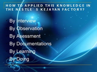 HOW TO APPLIED THIS KNOWLEDGE IN THE NESTLE’S KEJAYAN FACTORY? By Interview By Observation By Asessment By Documentations By Learning By Doing 