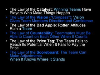 The Law of the  Catalyst :  Winning Teams  Have Players Who Make Things Happen  The Law of the  Vision  ("Compass"):  Vision  Gives Team Members Direction and Confidence  The Law of the  Bad Apple : Rotten Attitudes Ruin a  Team   The Law of  Countability : Teammates Must Be Able to Count on Each Other When It Counts   The Law of the  Price Tag : The Team Fails to Reach Its Potential When It Fails to Pay the Price  The Law of the  Scoreboard : The Team Can Make Adjustments  When It Knows Where It Stands   
