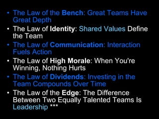 The Law of the  Bench : Great Teams Have Great Depth  The Law of  Identity :  Shared Values  Define the Team  The Law of  Communication : Interaction Fuels Action  The Law of  High Morale : When You're Winning, Nothing Hurts  The Law of  Dividends : Investing in the Team Compounds Over Time  The Law of the  Edge : The Difference Between Two Equally Talented Teams Is  Leadership  *** 