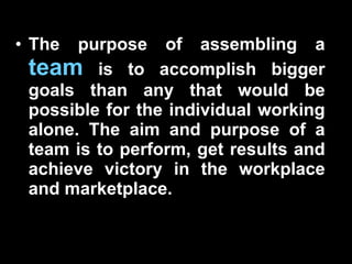 The purpose of assembling a  team  is to accomplish bigger goals than any that would be possible for the individual working alone. The aim and purpose of a team is to perform, get results and achieve victory in the workplace and marketplace.  