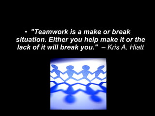 "Teamwork is a make or break situation. Either you help make it or the lack of it will break you."   – Kris A. Hiatt 
