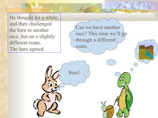 He thought for a while, and then challenged the hare to another race, but on a slightly different route.  The hare agreed.  Sure! Can we have another race? This time we’ll go through a different route. 