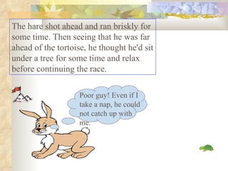 The hare shot ahead and ran briskly for some time. Then seeing that he was far ahead of the tortoise, he thought he'd sit under a tree for some time and relax before continuing the race.  Poor guy! Even if I take a nap, he could not catch up with me. 