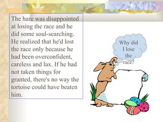 The hare was disappointed at losing the race and he did some soul-searching. He realized that he'd lost the race only beca...