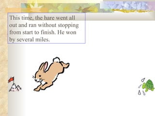 This time, the hare went all out and ran without stopping from start to finish. He won by several miles.  