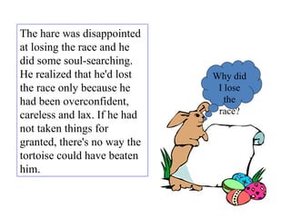 The hare was disappointed at losing the race and he did some soul-searching. He realized that he'd lost the race only because he had been overconfident, careless and lax. If he had not taken things for granted, there's no way the tortoise could have beaten him.  Why did I lose the race? 