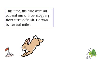 This time, the hare went all out and ran without stopping from start to finish. He won by several miles.  