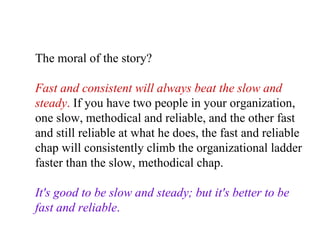 The moral of the story?  Fast and consistent will always beat the slow and steady .  If you have two people in your organization, one slow, methodical and reliable, and the other fast and still reliable at what he does, the fast and reliable chap will consistently climb the organizational ladder faster than the slow, methodical chap.  It's good to be slow and steady; but it's better to be fast and reliable .   