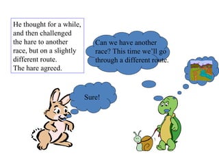 He thought for a while, and then challenged the hare to another race, but on a slightly different route.  The hare agreed.  Sure! Can we have another race? This time we’ll go through a different route. 