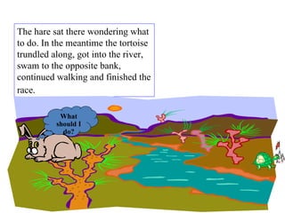 The hare sat there wondering what to do. In the meantime the tortoise trundled along, got into the river, swam to the opposite bank, continued walking and finished the race.   What should I do? 