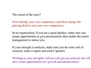 The moral of the story?  First identify your core competency and then change the playing field to suit your core competency .   In an organization, if you are a good speaker, make sure you create opportunities to give presentations that enable the senior management to notice you.  If your strength is analysis, make sure you do some sort of research, make a report and send it upstairs.  Working to your strengths will not only get you noticed, but will also create opportunities for growth and advancement .   