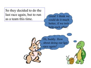 So they decided to do the last race again, but to run as a team this time.  Hi, buddy. How about doing our last race again? Great! I think we could do it much better, if we two help each other. Hi, buddy. How about doing our last race again? 