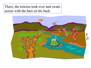 There, the tortoise took over and swam across with the hare on his back.  
