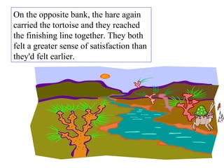 On the opposite bank, the hare again carried the tortoise and they reached the finishing line together. They both felt a greater sense of satisfaction than they'd felt earlier.  