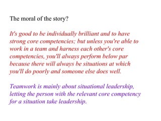 The moral of the story?  It's good to be individually brilliant and to have strong core competencies; but unless you're able to work in a team and harness each other's core competencies, you'll always perform below par because there will always be situations at which you'll do poorly and someone else does well.  Teamwork is mainly about situational leadership, letting the person with the relevant core competency for a situation take leadership .   