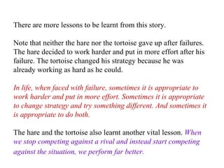There are more lessons to be learnt from this story.  Note that neither the hare nor the tortoise gave up after failures. The hare decided to work harder and put in more effort after his failure. The tortoise changed his strategy because he was already working as hard as he could.  In life, when faced with failure, sometimes it is appropriate to work harder and put in more effort. Sometimes it is appropriate to change strategy and try something different. And sometimes it is appropriate to do both .   The hare and the tortoise also learnt another vital lesson.  When we stop competing against a rival and instead start competing against the situation, we perform far better.   