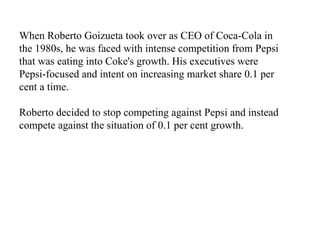 When Roberto Goizueta took over as CEO of Coca-Cola in the 1980s, he was faced with intense competition from Pepsi that was eating into Coke's growth. His executives were Pepsi-focused and intent on increasing market share 0.1 per cent a time.  Roberto decided to stop competing against Pepsi and instead compete against the situation of 0.1 per cent growth.   