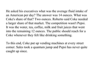 He asked his executives what was the average fluid intake of an American per day? The answer was 14 ounces. What was Coke's share of that? Two ounces. Roberto said Coke needed a larger share of that market. The competition wasn't Pepsi. It was the water, tea, coffee, milk and fruit juices that went into the remaining 12 ounces. The public should reach for a Coke whenever they felt like drinking something.  To this end, Coke put up vending machines at every street corner. Sales took a quantum jump and Pepsi has never quite caught up since.   