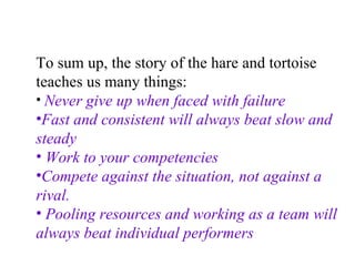 To sum up, the story of the hare and tortoise teaches us many things: Never give up when faced with failure   Fast and consistent will always beat slow and steady Work to your competencies Compete against the situation, not against a rival. Pooling resources and working as a team will always beat individual performers 