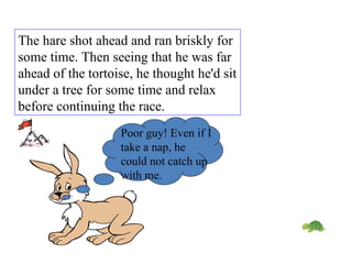 The hare shot ahead and ran briskly for some time. Then seeing that he was far ahead of the tortoise, he thought he'd sit under a tree for some time and relax before continuing the race.  Poor guy! Even if I take a nap, he could not catch up with me. 