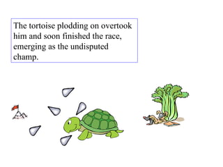 The tortoise plodding on overtook him and soon finished the race, emerging as the undisputed champ.  