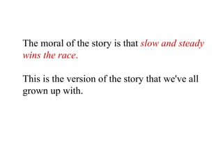 The moral of the story is that   slow and steady wins the race .   This is the version of the story that we've all grown up with.   
