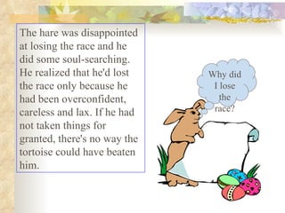 The hare was disappointed at losing the race and he did some soul-searching. He realized that he'd lost the race only because he had been overconfident, careless and lax. If he had not taken things for granted, there's no way the tortoise could have beaten him.  Why did I lose the race? 