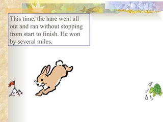 This time, the hare went all out and ran without stopping from start to finish. He won by several miles.  