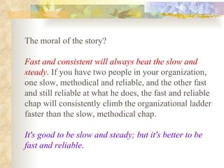 The moral of the story?  Fast and consistent will always beat the slow and steady .  If you have two people in your organization, one slow, methodical and reliable, and the other fast and still reliable at what he does, the fast and reliable chap will consistently climb the organizational ladder faster than the slow, methodical chap.  It's good to be slow and steady; but it's better to be fast and reliable .   