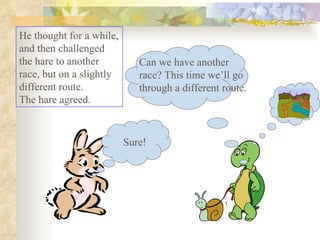 He thought for a while, and then challenged the hare to another race, but on a slightly different route.  The hare agreed.  Sure! Can we have another race? This time we’ll go through a different route. 