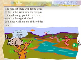 The hare sat there wondering what to do. In the meantime the tortoise trundled along, got into the river, swam to the opposite bank, continued walking and finished the race.   What should I do? 