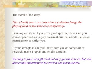 The moral of the story?  First identify your core competency and then change the playing field to suit your core competency .   In an organization, if you are a good speaker, make sure you create opportunities to give presentations that enable the senior management to notice you.  If your strength is analysis, make sure you do some sort of research, make a report and send it upstairs.  Working to your strengths will not only get you noticed, but will also create opportunities for growth and advancement .   