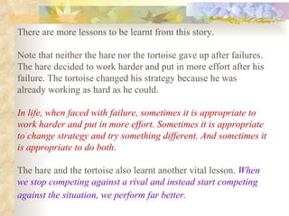 There are more lessons to be learnt from this story.  Note that neither the hare nor the tortoise gave up after failures. The hare decided to work harder and put in more effort after his failure. The tortoise changed his strategy because he was already working as hard as he could.  In life, when faced with failure, sometimes it is appropriate to work harder and put in more effort. Sometimes it is appropriate to change strategy and try something different. And sometimes it is appropriate to do both .   The hare and the tortoise also learnt another vital lesson.  When we stop competing against a rival and instead start competing against the situation, we perform far better.   