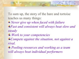 To sum up, the story of the hare and tortoise teaches us many things: Never give up when faced with failure   Fast and consistent will always beat slow and steady Work to your competencies Compete against the situation, not against a rival. Pooling resources and working as a team will always beat individual performers 