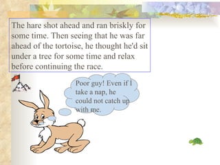 The hare shot ahead and ran briskly for some time. Then seeing that he was far ahead of the tortoise, he thought he'd sit under a tree for some time and relax before continuing the race.  Poor guy! Even if I take a nap, he could not catch up with me. 
