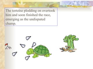 The tortoise plodding on overtook him and soon finished the race, emerging as the undisputed champ.  